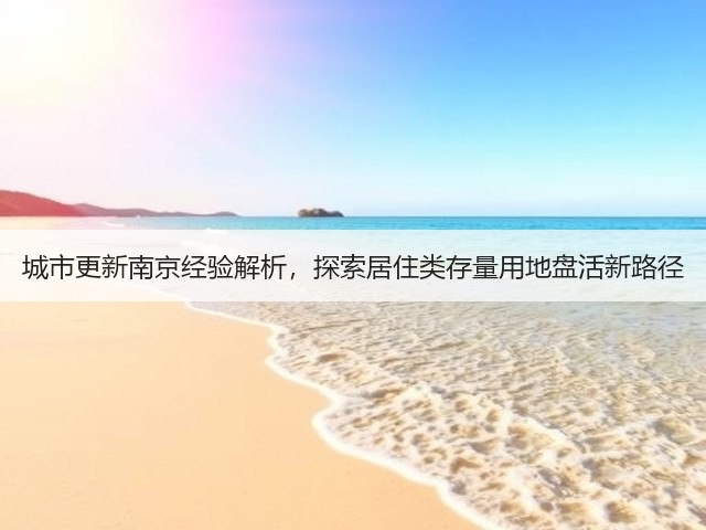 城市更新南京经验解析,探索居住类存量用地盘活新路径 城市更新南京经验解析,探索居住类存量用地盘活新路径