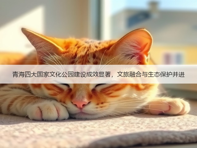 青海四大国家文化公园建设成效显著,文旅融合与生态保护并进 青海四大国家文化公园建设成效显著,文旅融合与生态保护并进