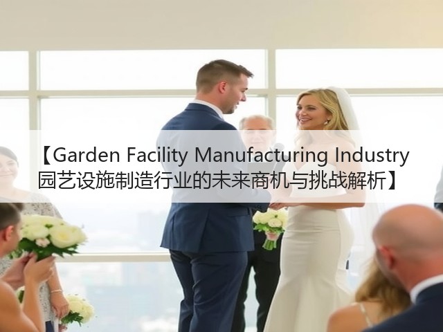 【Garden Facility Manufacturing Industry 园艺设施制造行业的未来商机与挑战解析】 【Garden Facility Manufacturing Industry 园艺设施制造行业的未来商机与挑战解析】